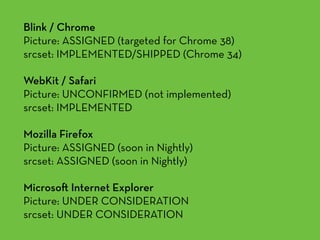 Blink / Chrome 
Picture: ASSIGNED (targeted for Chrome 38) 
srcset: IMPLEMENTED/SHIPPED (Chrome 34)
WebKit / Safari 
Picture: UNCONFIRMED (not implemented) 
srcset: IMPLEMENTED
Mozilla Firefox 
Picture: ASSIGNED (soon in Nightly) 
srcset: ASSIGNED (soon in Nightly)
Microso Internet Explorer 
Picture: UNDER CONSIDERATION 
srcset: UNDER CONSIDERATION
 