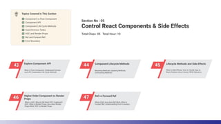 44 Component Lifecycle Methods
45 Lifecycle Methods and Side Effects
43 Explore Component API
46 Higher Order Component vs Render
Props 47 Ref vs Forward Ref
Section No : 05
Total Class: 05 Total Hour: 10
Control React Components & Side Effects
Topics Covered in This Section
Component vs Pure Component
HOC and Render Props
Asynchronous Tasks
Component Life Cycle Methods
Error Boundary
Ref and Forward Ref
Component API
What is Ref, How does Ref Work, What is
Forward Ref, Understanding Error B oundary
What is HOC, Why do We Need HOC, Implement
HOC, What is Render Props, How does Render
Props Work, HOC vs Render Props
What is Side Effects, How to Handle Ajax in
React, Explore Axios Library, CRUD Operation
Mounting Methods, Updating Methods,
Unmounting Methods
What is Pure Component, Understand Compo-
nent API, Understand Life Cycle Methods
 