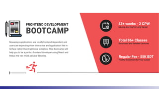FRONTEND DEVELOPMENT
BOOTCAMP
Nowadays applications are totally frontend dependent and
users are expecting more interactive and application like in-
terface rather than traditional websites. This Bootcamp will
help you to be a perfect frontend developer using React and
Redux the two most peculiar libraries.
43+ weeks - 2 CPW
A Long Journey for Long Career
Total 86+ Classes
Structured and Detailed Lectures
Regular Fee - 55K BDT
Fruitful Invesment for Your Career
 