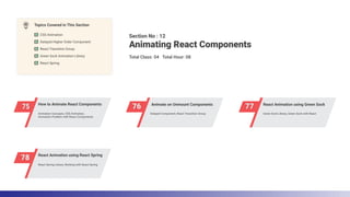 75 How to Animate React Components
76 Animate on Unmount Components
77 React Animation using Green Sock
78 React Animation using React Spring
Section No : 12
Total Class: 04 Total Hour: 08
Animating React Components
Topics Covered in This Section
CSS Animation
React Spring
Green Sock Animation Library
React Transition Group
Delayed Higher Order Component
React Spring Library, Working with React Spring
Animation Concepts, CSS Animation,
Animation Problem with React Components
Delayed Component, React Transition Group Green Sock Library, Green Sock with React
 