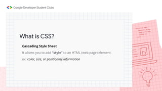 What is CSS?
Cascading Style Sheet
It allows you to add “style” to an HTML (web page) element
ex: color, size, or positioning information
 