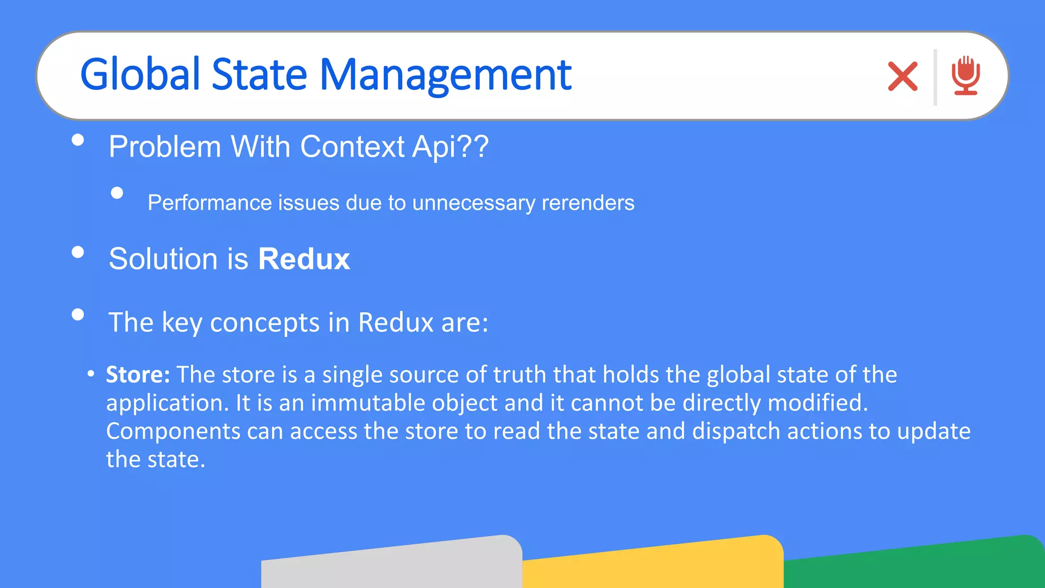 Global State Management
• Problem With Context Api??
• Performance issues due to unnecessary rerenders
• Solution is Redux
• The key concepts in Redux are:
• Store: The store is a single source of truth that holds the global state of the
application. It is an immutable object and it cannot be directly modified.
Components can access the store to read the state and dispatch actions to update
the state.
 