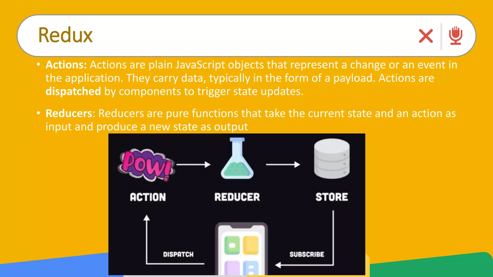 Redux
• Actions: Actions are plain JavaScript objects that represent a change or an event in
the application. They carry data, typically in the form of a payload. Actions are
dispatched by components to trigger state updates.
• Reducers: Reducers are pure functions that take the current state and an action as
input and produce a new state as output
 