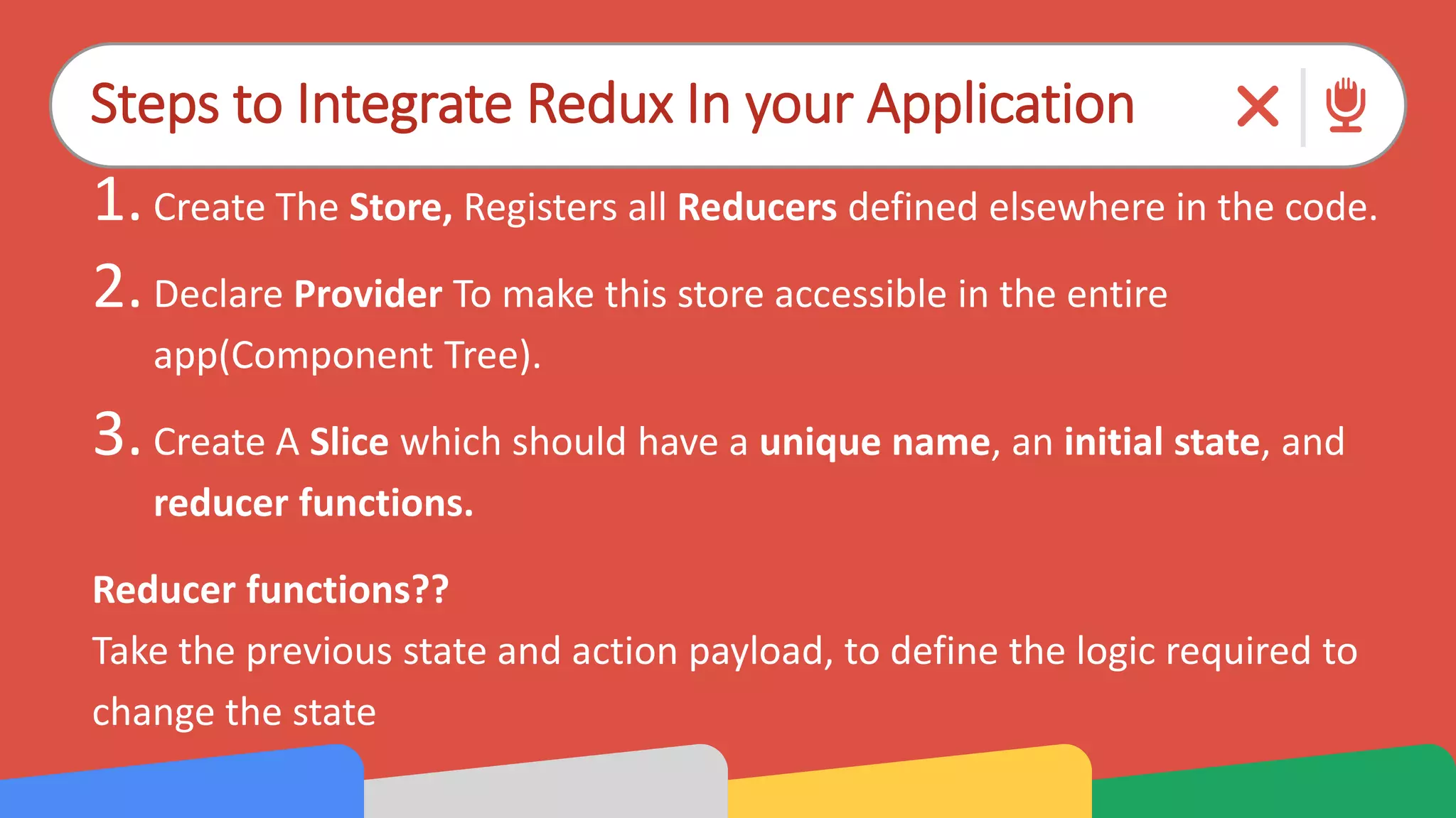 Steps to Integrate Redux In your Application
1.Create The Store, Registers all Reducers defined elsewhere in the code.
2.Declare Provider To make this store accessible in the entire
app(Component Tree).
3.Create A Slice which should have a unique name, an initial state, and
reducer functions.
Reducer functions??
Take the previous state and action payload, to define the logic required to
change the state
 