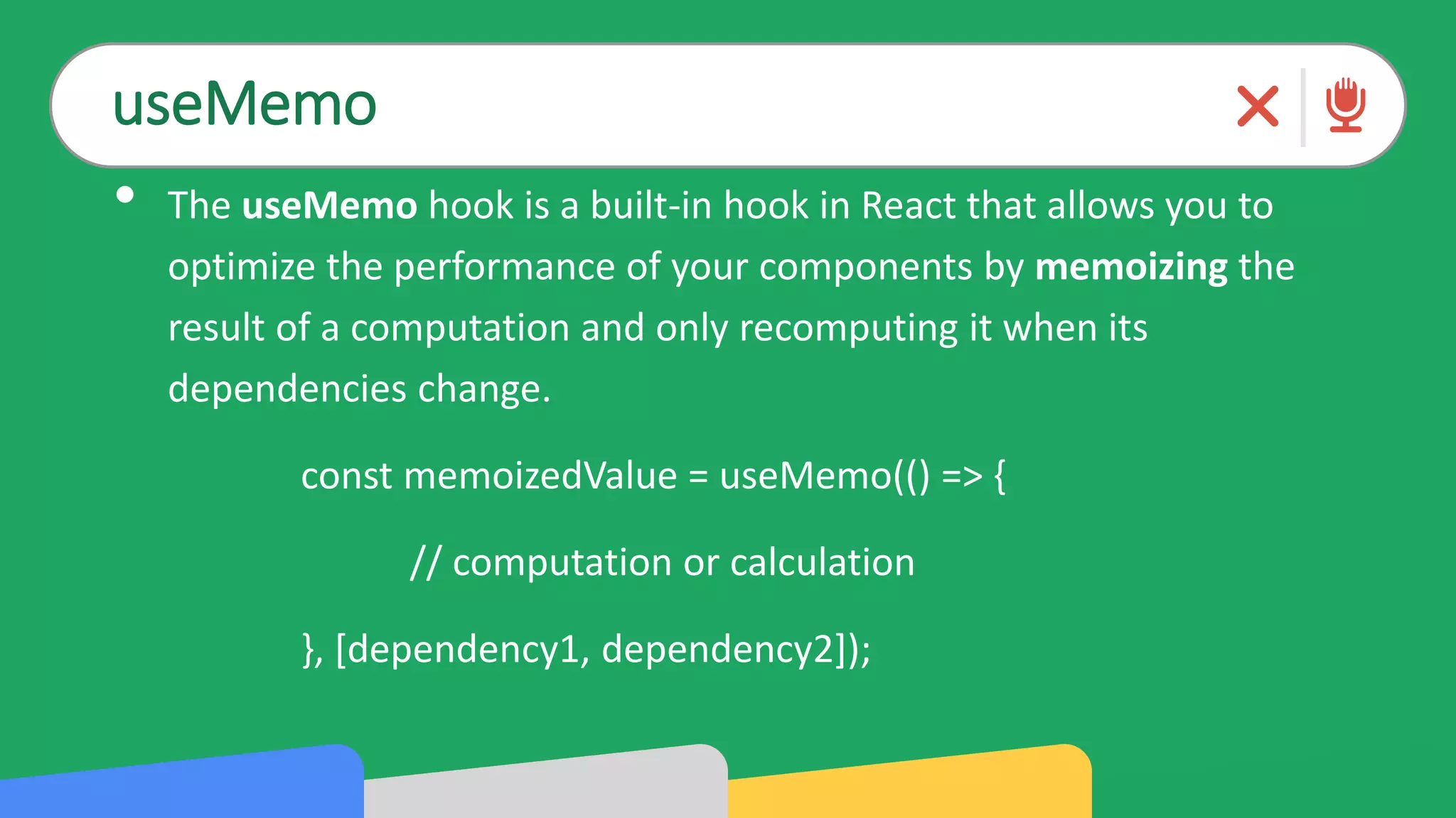 useMemo
• The useMemo hook is a built-in hook in React that allows you to
optimize the performance of your components by memoizing the
result of a computation and only recomputing it when its
dependencies change.
const memoizedValue = useMemo(() => {
// computation or calculation
}, [dependency1, dependency2]);
 