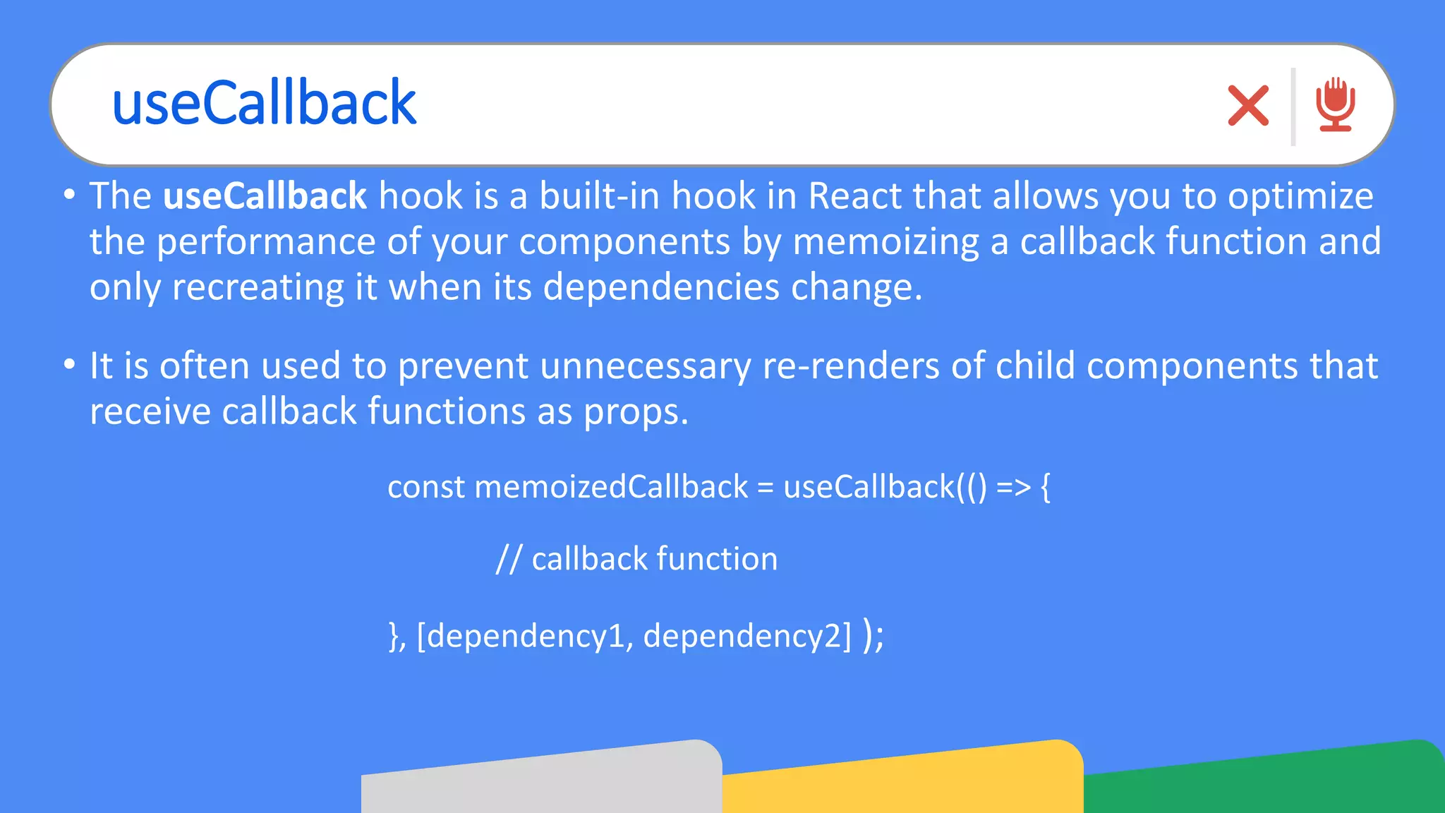 useCallback
• The useCallback hook is a built-in hook in React that allows you to optimize
the performance of your components by memoizing a callback function and
only recreating it when its dependencies change.
• It is often used to prevent unnecessary re-renders of child components that
receive callback functions as props.
const memoizedCallback = useCallback(() => {
// callback function
}, [dependency1, dependency2] );
 