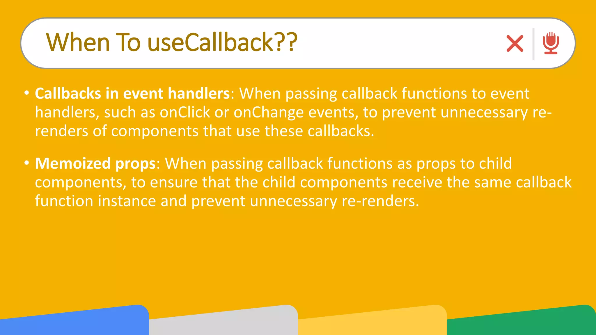 When To useCallback??
• Callbacks in event handlers: When passing callback functions to event
handlers, such as onClick or onChange events, to prevent unnecessary re-
renders of components that use these callbacks.
• Memoized props: When passing callback functions as props to child
components, to ensure that the child components receive the same callback
function instance and prevent unnecessary re-renders.
 