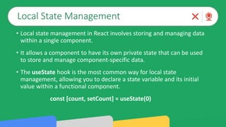 Local State Management
• Local state management in React involves storing and managing data
within a single component.
• It allows a component to have its own private state that can be used
to store and manage component-specific data.
• The useState hook is the most common way for local state
management, allowing you to declare a state variable and its initial
value within a functional component.
const [count, setCount] = useState(0)
 
