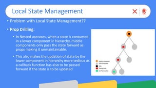 Local State Management
• Problem with Local State Management??
• Prop Drilling:
• In Nested usecases, when a state is consumed
in a lower component in hierarchy, middle
components only pass the state forward as
props making it unmaintainable.
• This also makes the updation of state by the
lower component in hierarchy more tedious as
a callback function has also to be passed
forward if the state is to be updated
 
