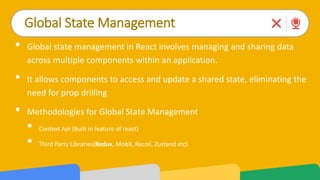 Global State Management
• Global state management in React involves managing and sharing data
across multiple components within an application.
• It allows components to access and update a shared state, eliminating the
need for prop drilling
• Methodologies for Global State Management
• Context Api (Built in feature of react)
• Third Party Libraries(Redux, MobX, Recoil, Zustand etc)
 