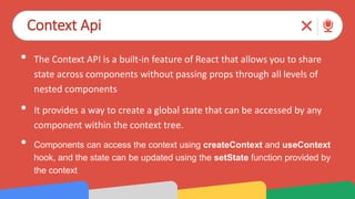 Context Api
• The Context API is a built-in feature of React that allows you to share
state across components without passing props through all levels of
nested components
• It provides a way to create a global state that can be accessed by any
component within the context tree.
• Components can access the context using createContext and useContext
hook, and the state can be updated using the setState function provided by
the context
 