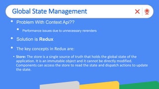 Global State Management
• Problem With Context Api??
• Performance issues due to unnecessary rerenders
• Solution is Redux
• The key concepts in Redux are:
• Store: The store is a single source of truth that holds the global state of the
application. It is an immutable object and it cannot be directly modified.
Components can access the store to read the state and dispatch actions to update
the state.
 