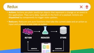 Redux
• Actions: Actions are plain JavaScript objects that represent a change or an event in
the application. They carry data, typically in the form of a payload. Actions are
dispatched by components to trigger state updates.
• Reducers: Reducers are pure functions that take the current state and an action as
input and produce a new state as output
 
