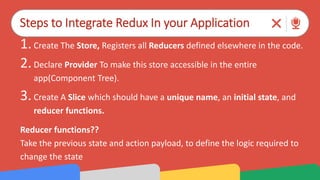 Steps to Integrate Redux In your Application
1.Create The Store, Registers all Reducers defined elsewhere in the code.
2.Declare Provider To make this store accessible in the entire
app(Component Tree).
3.Create A Slice which should have a unique name, an initial state, and
reducer functions.
Reducer functions??
Take the previous state and action payload, to define the logic required to
change the state
 