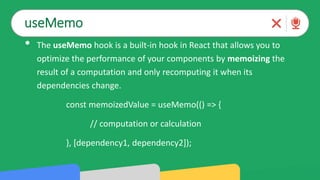 useMemo
• The useMemo hook is a built-in hook in React that allows you to
optimize the performance of your components by memoizing the
result of a computation and only recomputing it when its
dependencies change.
const memoizedValue = useMemo(() => {
// computation or calculation
}, [dependency1, dependency2]);
 