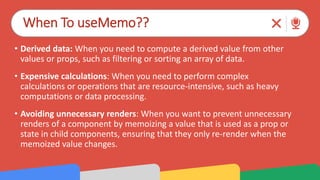 When To useMemo??
• Derived data: When you need to compute a derived value from other
values or props, such as filtering or sorting an array of data.
• Expensive calculations: When you need to perform complex
calculations or operations that are resource-intensive, such as heavy
computations or data processing.
• Avoiding unnecessary renders: When you want to prevent unnecessary
renders of a component by memoizing a value that is used as a prop or
state in child components, ensuring that they only re-render when the
memoized value changes.
 