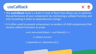 useCallback
• The useCallback hook is a built-in hook in React that allows you to optimize
the performance of your components by memoizing a callback function and
only recreating it when its dependencies change.
• It is often used to prevent unnecessary re-renders of child components that
receive callback functions as props.
const memoizedCallback = useCallback(() => {
// callback function
}, [dependency1, dependency2] );
 