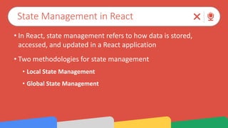 State Management in React
• In React, state management refers to how data is stored,
accessed, and updated in a React application
• Two methodologies for state management
• Local State Management
• Global State Management
 