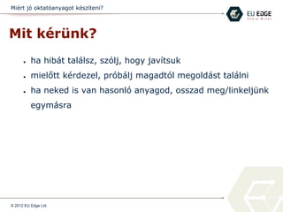 Miért jó oktatóanyagot készíteni?
Mit kérünk?
● ha hibát találsz, szólj, hogy javítsuk
● mielőtt kérdezel, próbálj magadtól megoldást találni
● ha neked is van hasonló anyagod, osszad meg/linkeljünk
egymásra
© 2012 EU Edge Ltd.
 