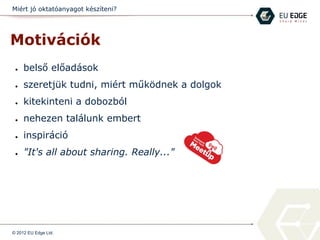 Miért jó oktatóanyagot készíteni?
Motivációk
● belső előadások
● szeretjük tudni, miért működnek a dolgok
● kitekinteni a dobozból
● nehezen találunk embert
● inspiráció
● "It's all about sharing. Really..."
© 2012 EU Edge Ltd.
 