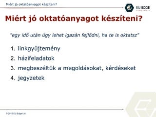 Miért jó oktatóanyagot készíteni?
Miért jó oktatóanyagot készíteni?
1. linkgyűjtemény
2. házifeladatok
3. megbeszéltük a megoldásokat, kérdéseket
4. jegyzetek
© 2012 EU Edge Ltd.
"egy idő után úgy lehet igazán fejlődni, ha te is oktatsz"
 