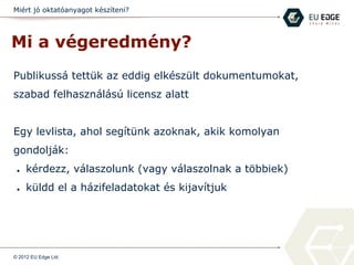 Miért jó oktatóanyagot készíteni?
Mi a végeredmény?
Publikussá tettük az eddig elkészült dokumentumokat,
szabad felhasználású licensz alatt
Egy levlista, ahol segítünk azoknak, akik komolyan
gondolják:
● kérdezz, válaszolunk (vagy válaszolnak a többiek)
● küldd el a házifeladatokat és kijavítjuk
© 2012 EU Edge Ltd.
 