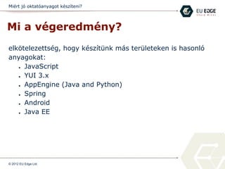 Miért jó oktatóanyagot készíteni?
Mi a végeredmény?
elkötelezettség, hogy készítünk más területeken is hasonló
anyagokat:
● JavaScript
● YUI 3.x
● AppEngine (Java and Python)
● Spring
● Android
● Java EE
© 2012 EU Edge Ltd.
 