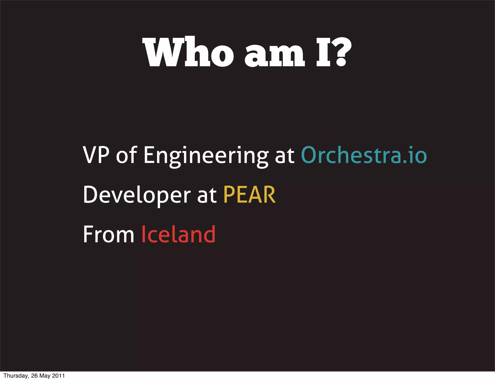 Who am I?

                        VP of Engineering at Orchestra.io
                        Developer at PEAR
                        From Iceland




Thursday, 26 May 2011
 