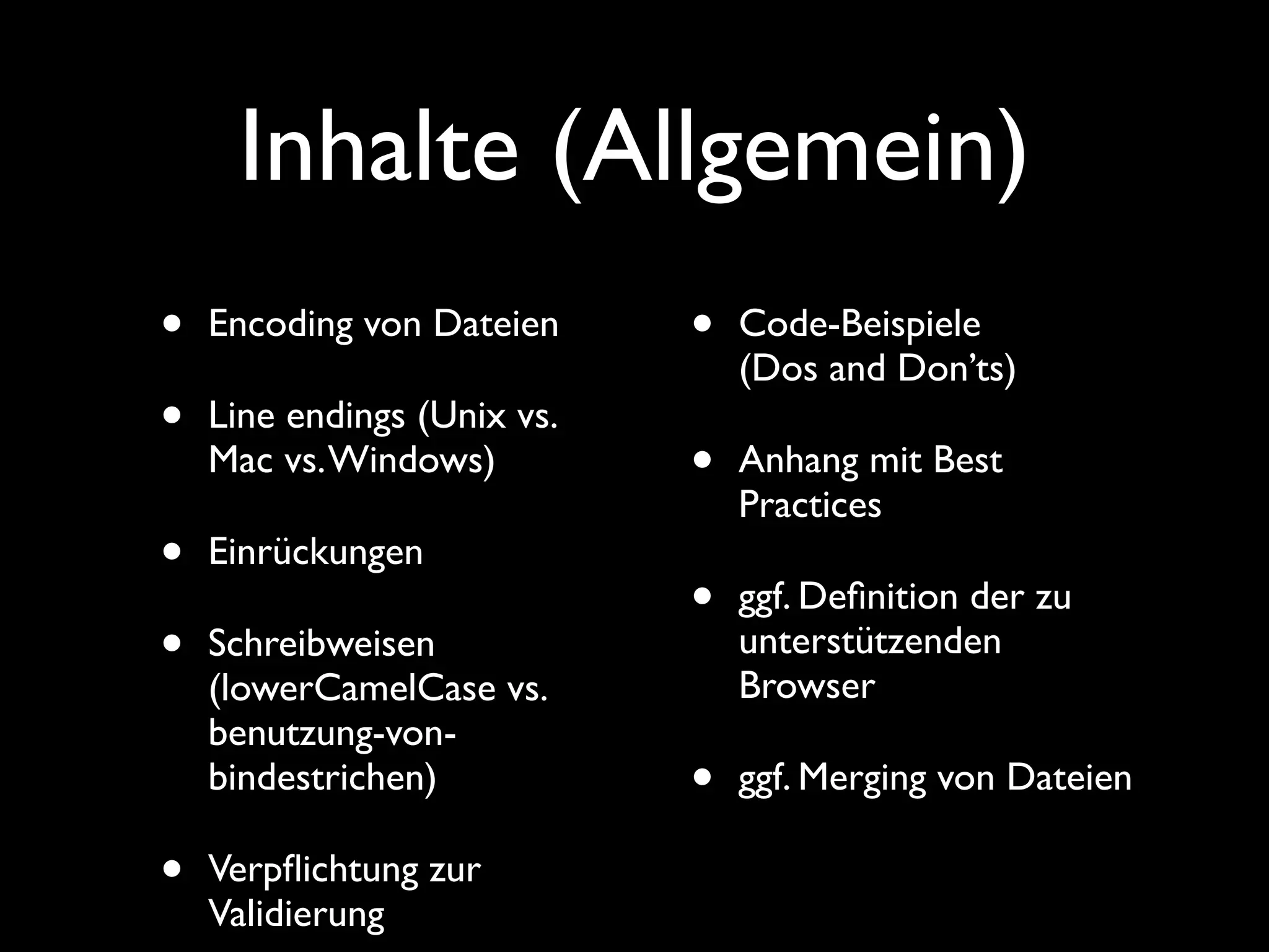 Inhalte (Allgemein)
•   Encoding von Dateien     •   Code-Beispiele
                                 (Dos and Don’ts)
•   Line endings (Unix vs.
    Mac vs. Windows)         •   Anhang mit Best
                                 Practices
•   Einrückungen
                             •   ggf. Deﬁnition der zu
•   Schreibweisen                unterstützenden
                                 Browser
    (lowerCamelCase vs.
    benutzung-von-
    bindestrichen)           •   ggf. Merging von Dateien

•   Verpﬂichtung zur
    Validierung
 