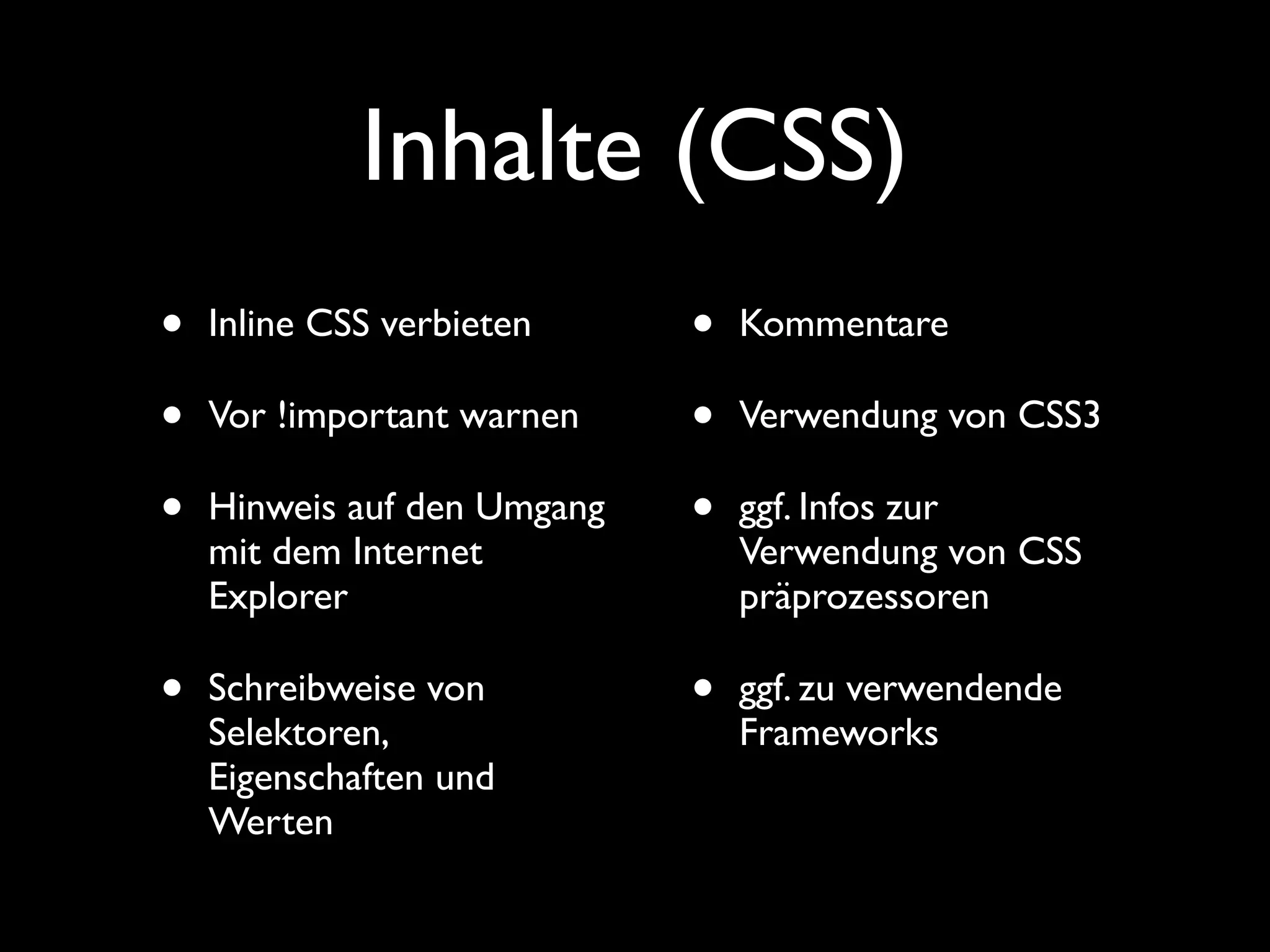 Inhalte (CSS)
•   Inline CSS verbieten     •   Kommentare

•   Vor !important warnen    •   Verwendung von CSS3

•   Hinweis auf den Umgang   •   ggf. Infos zur
    mit dem Internet             Verwendung von CSS
    Explorer                     präprozessoren

•   Schreibweise von         •   ggf. zu verwendende
    Selektoren,                  Frameworks
    Eigenschaften und
    Werten
 