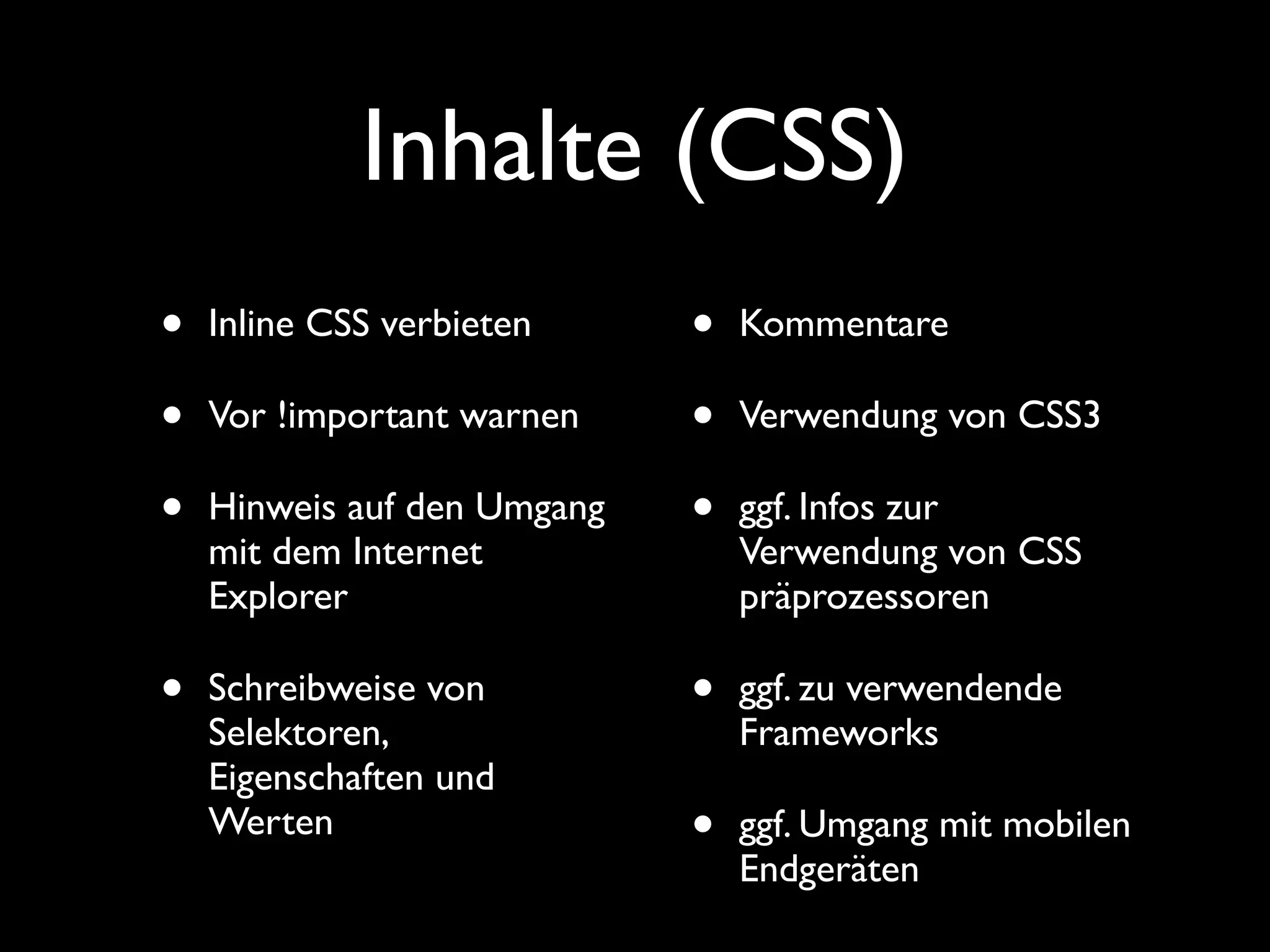 Inhalte (CSS)
•   Inline CSS verbieten     •   Kommentare

•   Vor !important warnen    •   Verwendung von CSS3

•   Hinweis auf den Umgang   •   ggf. Infos zur
    mit dem Internet             Verwendung von CSS
    Explorer                     präprozessoren

•   Schreibweise von         •   ggf. zu verwendende
    Selektoren,                  Frameworks
    Eigenschaften und
    Werten                   •   ggf. Umgang mit mobilen
                                 Endgeräten
 