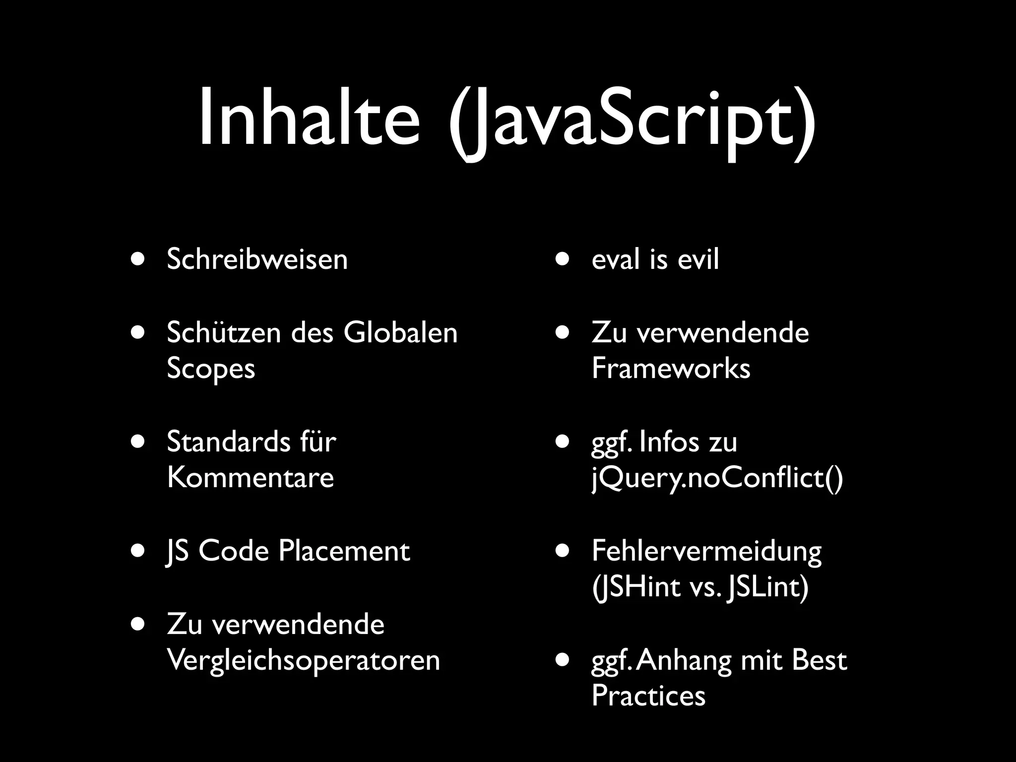 Inhalte (JavaScript)
•   Schreibweisen           •   eval is evil

•   Schützen des Globalen   •   Zu verwendende
    Scopes                      Frameworks

•   Standards für           •   ggf. Infos zu
    Kommentare                  jQuery.noConﬂict()

•   JS Code Placement       •   Fehlervermeidung
                                (JSHint vs. JSLint)
•   Zu verwendende
    Vergleichsoperatoren    •   ggf. Anhang mit Best
                                Practices
 