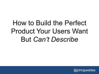 @johnjpeebles
How to Build the Perfect
Product Your Users Want
But Can’t Describe
 
