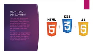 FRONT-END
DEVELOPMENT
Front-end web development,
also known as client-side
development is the practice of
producing HTML, CSS and
JavaScript for a website or Web
Application so that a user can
see and interact with them
directly.
The objective of designing a site
is to ensure that when the users
open up the site they see the
information in a format that is
easy to read and relevant.
 