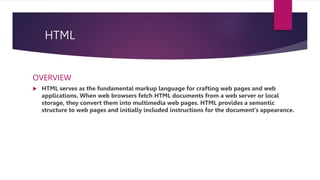 HTML
OVERVIEW
 HTML serves as the fundamental markup language for crafting web pages and web
applications. When web browsers fetch HTML documents from a web server or local
storage, they convert them into multimedia web pages. HTML provides a semantic
structure to web pages and initially included instructions for the document's appearance.
 