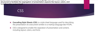 CSS
 Cascading Style Sheets (CSS) is a style sheet language used for describing
the presentation of a document written in a markup language like HTLML.
 CSS is designed to enable the separation of presentation and content,
including layout, colors, and fonts
presentation of a document written in a markup language such as HTML. CSS is
structured to facilitate the segregation of presentation aspects like layout, colors, and
fonts from the content itself.
 