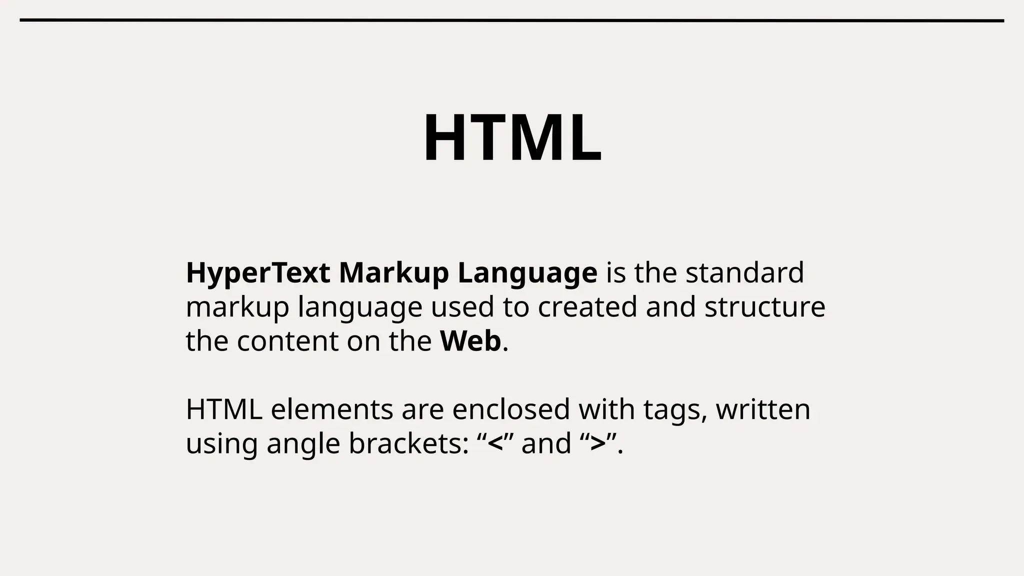 HTML
HyperText Markup Language is the standard
markup language used to created and structure
the content on the Web.
HTML elements are enclosed with tags, written
using angle brackets: “<” and “>”.
 