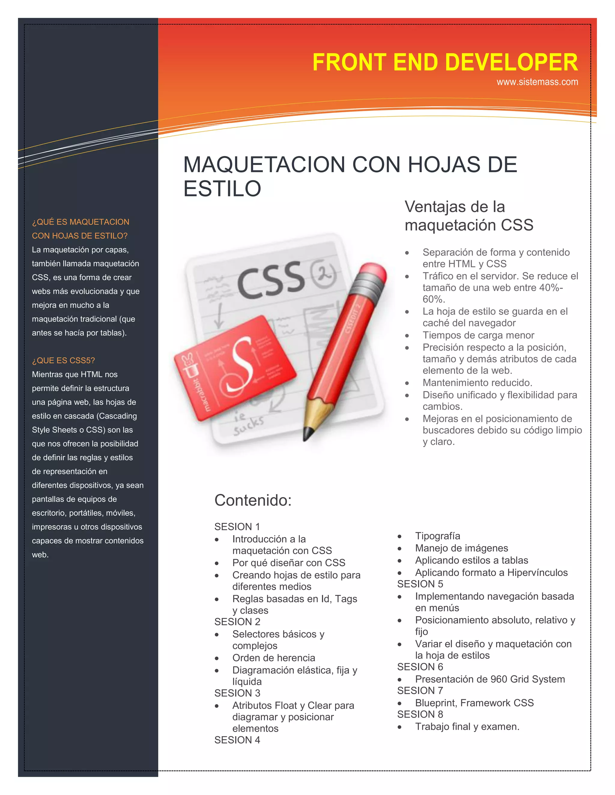 FRONT END DEVELOPER
                                                                                            www.sistemass.com




                                   MAQUETACION CON HOJAS DE
                                   ESTILO
                                                                        Ventajas de la
¿QUÉ ES MAQUETACION
                                                                        maquetación CSS
CON HOJAS DE ESTILO?
La maquetación por capas,                                                  Separación de forma y contenido
también llamada maquetación                                                 entre HTML y CSS
CSS, es una forma de crear                                                 Tráfico en el servidor. Se reduce el
webs más evolucionada y que                                                 tamaño de una web entre 40%-
                                                                            60%.
mejora en mucho a la
                                                                           La hoja de estilo se guarda en el
maquetación tradicional (que
                                                                            caché del navegador
antes se hacía por tablas).                                                Tiempos de carga menor
                                                                           Precisión respecto a la posición,
¿QUE ES CSS5?                                                               tamaño y demás atributos de cada
Mientras que HTML nos                                                       elemento de la web.
permite definir la estructura
                                                                           Mantenimiento reducido.
                                                                           Diseño unificado y flexibilidad para
una página web, las hojas de
                                                                            cambios.
estilo en cascada (Cascading                                               Mejoras en el posicionamiento de
Style Sheets o CSS) son las                                                 buscadores debido su código limpio
que nos ofrecen la posibilidad                                              y claro.
de definir las reglas y estilos
de representación en
diferentes dispositivos, ya sean
pantallas de equipos de              Contenido:
escritorio, portátiles, móviles,
impresoras u otros dispositivos      SESION 1
capaces de mostrar contenidos         Introducción a la                Tipografía
                                        maquetación con CSS             Manejo de imágenes
web.
                                      Por qué diseñar con CSS          Aplicando estilos a tablas
                                      Creando hojas de estilo para     Aplicando formato a Hipervínculos
                                        diferentes medios              SESION 5
                                      Reglas basadas en Id, Tags       Implementando navegación basada
                                        y clases                          en menús
                                     SESION 2                           Posicionamiento absoluto, relativo y
                                      Selectores básicos y               fijo
                                        complejos                       Variar el diseño y maquetación con
                                      Orden de herencia                  la hoja de estilos
                                      Diagramación elástica, fija y   SESION 6
                                        líquida                         Presentación de 960 Grid System
                                     SESION 3                          SESION 7
                                      Atributos Float y Clear para     Blueprint, Framework CSS
                                        diagramar y posicionar         SESION 8
                                        elementos                       Trabajo final y examen.
                                     SESION 4
 