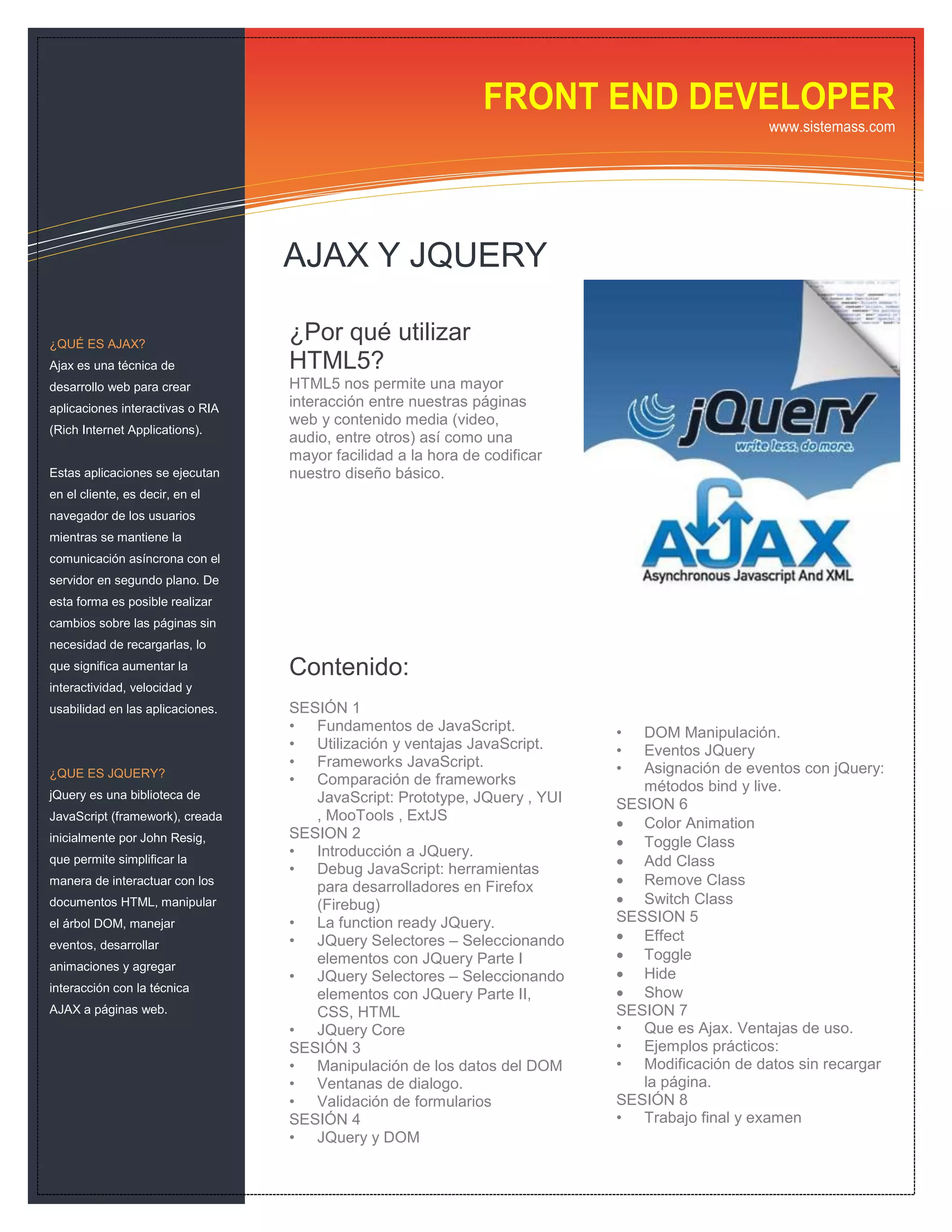 FRONT END DEVELOPER
                                                                                               www.sistemass.com




                                  AJAX Y JQUERY

¿QUÉ ES AJAX?
                                  ¿Por qué utilizar
Ajax es una técnica de            HTML5?
desarrollo web para crear         HTML5 nos permite una mayor
aplicaciones interactivas o RIA   interacción entre nuestras páginas
                                  web y contenido media (video,
(Rich Internet Applications).
                                  audio, entre otros) así como una
                                  mayor facilidad a la hora de codificar
Estas aplicaciones se ejecutan    nuestro diseño básico.
en el cliente, es decir, en el
navegador de los usuarios
mientras se mantiene la
comunicación asíncrona con el
servidor en segundo plano. De
esta forma es posible realizar
cambios sobre las páginas sin
necesidad de recargarlas, lo
que significa aumentar la         Contenido:
interactividad, velocidad y
usabilidad en las aplicaciones.   SESIÓN 1
                                  • Fundamentos de JavaScript.             •  DOM Manipulación.
                                  • Utilización y ventajas JavaScript.     •  Eventos JQuery
                                  • Frameworks JavaScript.                 •  Asignación de eventos con jQuery:
¿QUE ES JQUERY?
                                  • Comparación de frameworks                 métodos bind y live.
jQuery es una biblioteca de          JavaScript: Prototype, JQuery , YUI   SESION 6
JavaScript (framework), creada       , MooTools , ExtJS
                                                                            Color Animation
                                  SESION 2
inicialmente por John Resig,                                                Toggle Class
                                  • Introducción a JQuery.
que permite simplificar la                                                  Add Class
                                  • Debug JavaScript: herramientas
manera de interactuar con los
                                     para desarrolladores en Firefox        Remove Class
documentos HTML, manipular           (Firebug)                              Switch Class
el árbol DOM, manejar             • La function ready JQuery.              SESSION 5
                                  • JQuery Selectores – Seleccionando       Effect
eventos, desarrollar
                                     elementos con JQuery Parte I           Toggle
animaciones y agregar
                                  • JQuery Selectores – Seleccionando       Hide
interacción con la técnica
                                     elementos con JQuery Parte II,         Show
AJAX a páginas web.                  CSS, HTML                             SESION 7
                                  • JQuery Core                            • Que es Ajax. Ventajas de uso.
                                  SESIÓN 3                                 • Ejemplos prácticos:
                                  • Manipulación de los datos del DOM      • Modificación de datos sin recargar
                                  • Ventanas de dialogo.                      la página.
                                  • Validación de formularios              SESIÓN 8
                                  SESIÓN 4                                 • Trabajo final y examen
                                  • JQuery y DOM
 