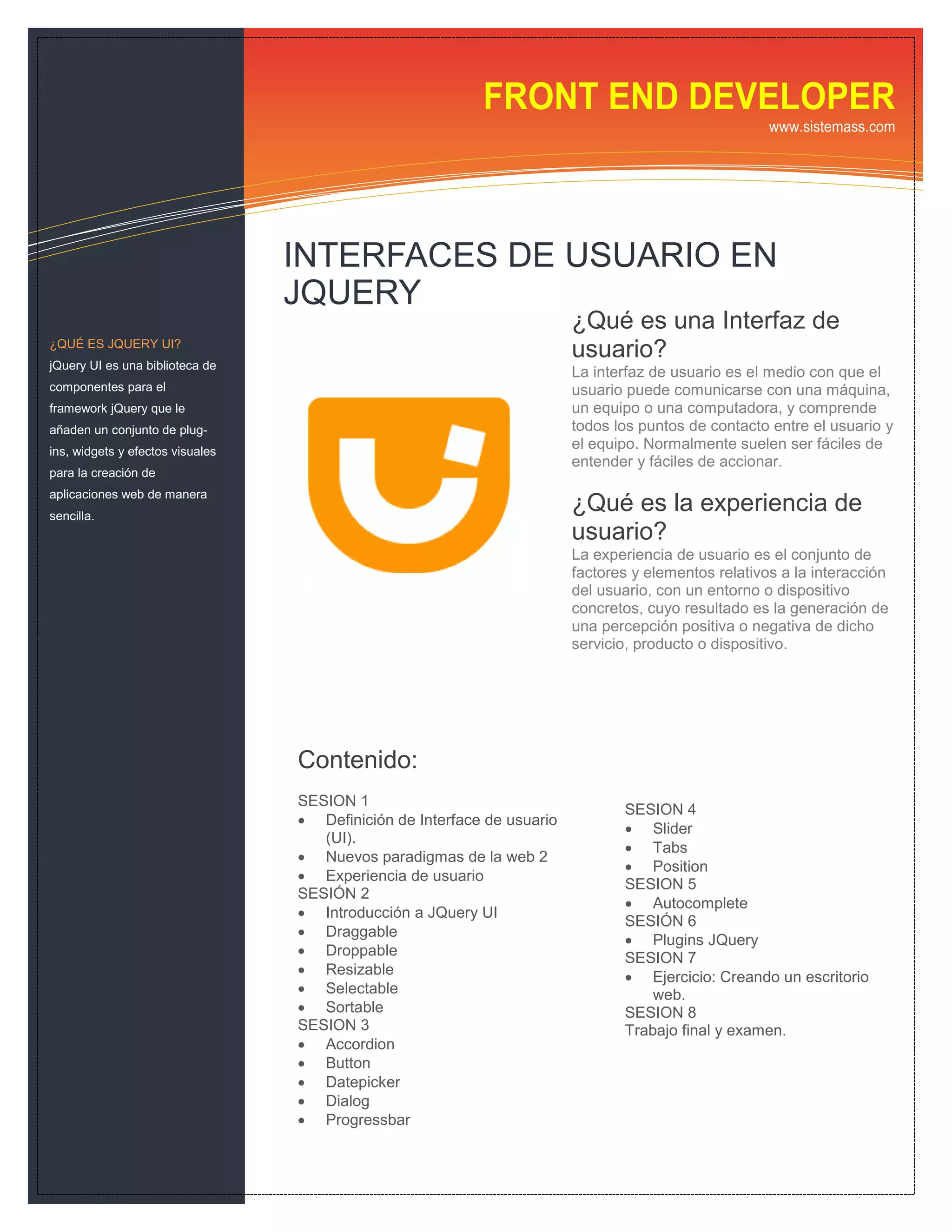 FRONT END DEVELOPER
                                                                                                      www.sistemass.com




                                  INTERFACES DE USUARIO EN
                                  JQUERY
                                                                         ¿Qué es una Interfaz de
¿QUÉ ES JQUERY UI?
                                                                         usuario?
jQuery UI es una biblioteca de
                                                                         La interfaz de usuario es el medio con que el
componentes para el                                                      usuario puede comunicarse con una máquina,
framework jQuery que le                                                  un equipo o una computadora, y comprende
añaden un conjunto de plug-                                              todos los puntos de contacto entre el usuario y
ins, widgets y efectos visuales
                                                                         el equipo. Normalmente suelen ser fáciles de
                                                                         entender y fáciles de accionar.
para la creación de
aplicaciones web de manera
sencilla.
                                                                         ¿Qué es la experiencia de
                                                                         usuario?
                                                                         La experiencia de usuario es el conjunto de
                                                                         factores y elementos relativos a la interacción
                                                                         del usuario, con un entorno o dispositivo
                                                                         concretos, cuyo resultado es la generación de
                                                                         una percepción positiva o negativa de dicho
                                                                         servicio, producto o dispositivo.




                                  Contenido:
                                  SESION 1
                                                                                SESION 4
                                   Definición de Interface de usuario
                                                                                 Slider
                                     (UI).
                                                                                 Tabs
                                   Nuevos paradigmas de la web 2
                                                                                 Position
                                   Experiencia de usuario
                                                                                SESION 5
                                  SESIÓN 2
                                                                                 Autocomplete
                                   Introducción a JQuery UI
                                                                                SESIÓN 6
                                   Draggable
                                                                                 Plugins JQuery
                                   Droppable                                   SESION 7
                                   Resizable                                    Ejercicio: Creando un escritorio
                                   Selectable                                      web.
                                   Sortable                                    SESION 8
                                  SESION 3                                      Trabajo final y examen.
                                   Accordion
                                   Button
                                   Datepicker
                                   Dialog
                                   Progressbar
 