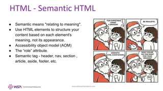 www.webstackacademy.com
HTML - Semantic HTML
● Semantic means "relating to meaning".
● Use HTML elements to structure your
content based on each element's
meaning, not its appearance.
● Accessibility object model (AOM)
● The “role” attribute.
● Semantic tag - header, nav, section ,
article, aside, footer, etc.
 