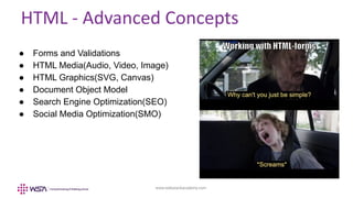 www.webstackacademy.com
HTML - Advanced Concepts
● Forms and Validations
● HTML Media(Audio, Video, Image)
● HTML Graphics(SVG, Canvas)
● Document Object Model
● Search Engine Optimization(SEO)
● Social Media Optimization(SMO)
 