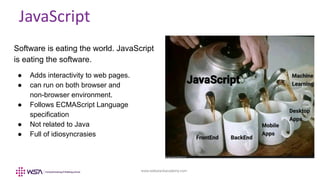 www.webstackacademy.com
JavaScript
Software is eating the world. JavaScript
is eating the software.
● Adds interactivity to web pages.
● can run on both browser and
non-browser environment.
● Follows ECMAScript Language
specification
● Not related to Java
● Full of idiosyncrasies
 