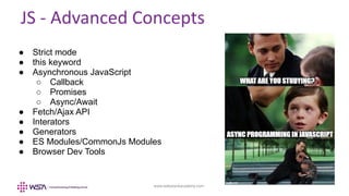 www.webstackacademy.com
JS - Advanced Concepts
● Strict mode
● this keyword
● Asynchronous JavaScript
○ Callback
○ Promises
○ Async/Await
● Fetch/Ajax API
● Interators
● Generators
● ES Modules/CommonJs Modules
● Browser Dev Tools
 