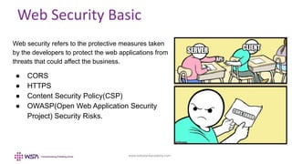 www.webstackacademy.com
Web Security Basic
Web security refers to the protective measures taken
by the developers to protect the web applications from
threats that could affect the business.
● CORS
● HTTPS
● Content Security Policy(CSP)
● OWASP(Open Web Application Security
Project) Security Risks.
 