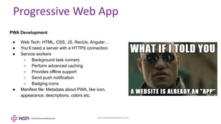 www.webstackacademy.com
Progressive Web App
PWA Development
● Web Tech: HTML, CSS, JS, RectJs, Angular…
● You’ll need a server with a HTTPS connection
● Service workers
○ Background task runners.
○ Perform advanced caching
○ Provides offline support
○ Send push notification
○ Badging icons
● Manifest file: Metadata about PWA, like icon,
appearance, descriptions, colors etc.
 