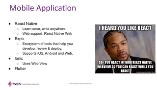www.webstackacademy.com
Mobile Application
● React Native
○ Learn once, write anywhere.
○ Web support: React Native Web
● Expo
○ Ecosystem of tools that help you
develop, review & deploy.
○ Supports iOS, Android and Web.
● Ionic
○ Uses Web View
● Flutter
 