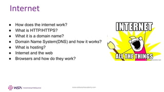 www.webstackacademy.com
Internet
● How does the internet work?
● What is HTTP/HTTPS?
● What it is a domain name?
● Domain Name System(DNS) and how it works?
● What is hosting?
● Internet and the web
● Browsers and how do they work?
 