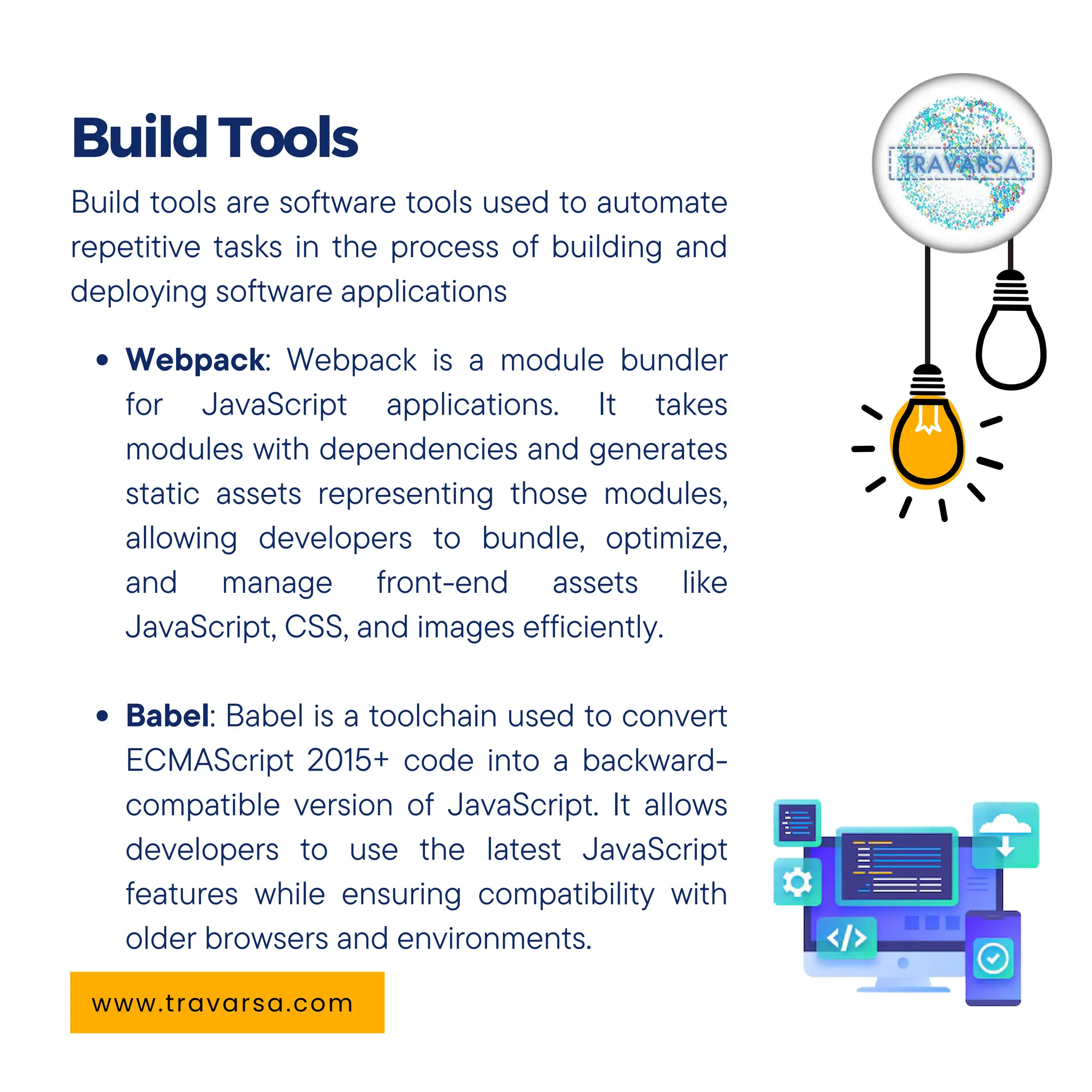 Build tools are software tools used to automate
repetitive tasks in the process of building and
deploying software applications
Webpack: Webpack is a module bundler
for JavaScript applications. It takes
modules with dependencies and generates
static assets representing those modules,
allowing developers to bundle, optimize,
and manage front-end assets like
JavaScript, CSS, and images efficiently.
Babel: Babel is a toolchain used to convert
ECMAScript 2015+ code into a backward-
compatible version of JavaScript. It allows
developers to use the latest JavaScript
features while ensuring compatibility with
older browsers and environments.
BuildTools
www.travarsa.com
 