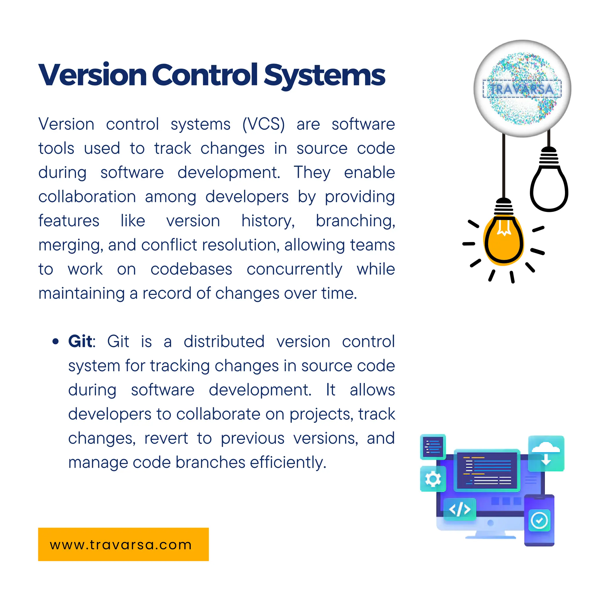 Version control systems (VCS) are software
tools used to track changes in source code
during software development. They enable
collaboration among developers by providing
features like version history, branching,
merging, and conflict resolution, allowing teams
to work on codebases concurrently while
maintaining a record of changes over time.
Git: Git is a distributed version control
system for tracking changes in source code
during software development. It allows
developers to collaborate on projects, track
changes, revert to previous versions, and
manage code branches efficiently.
VersionControlSystems
www.travarsa.com
 